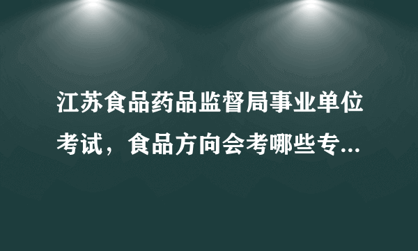 江苏食品药品监督局事业单位考试，食品方向会考哪些专业知识？请详细回答，谢谢