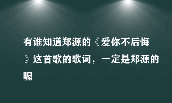 有谁知道郑源的《爱你不后悔》这首歌的歌词，一定是郑源的喔