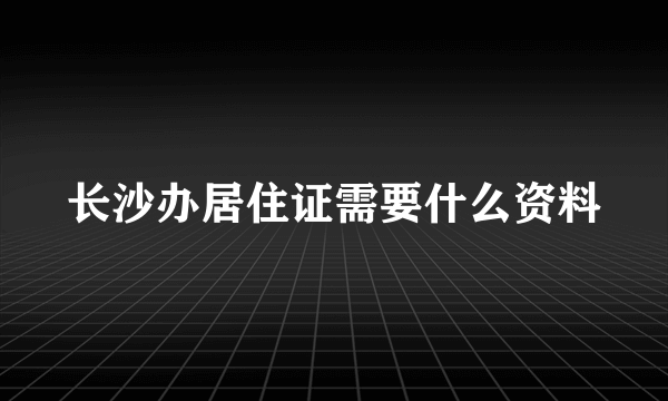 长沙办居住证需要什么资料