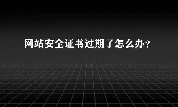 网站安全证书过期了怎么办？