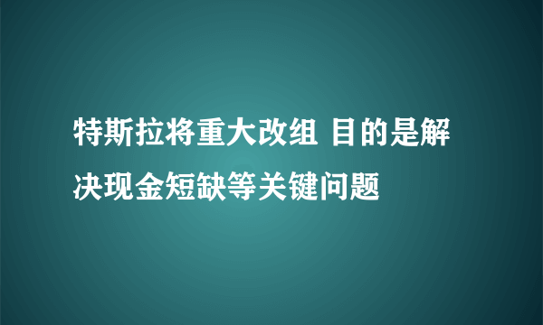 特斯拉将重大改组 目的是解决现金短缺等关键问题