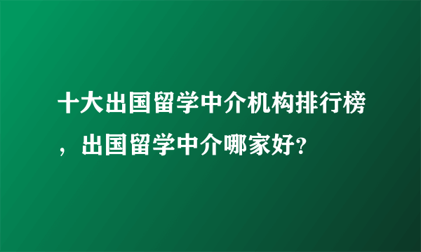 十大出国留学中介机构排行榜，出国留学中介哪家好？