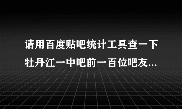 请用百度贴吧统计工具查一下牡丹江一中吧前一百位吧友贡献排名