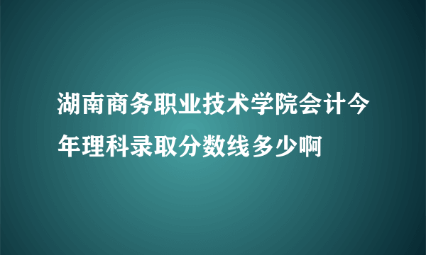 湖南商务职业技术学院会计今年理科录取分数线多少啊