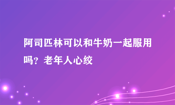 阿司匹林可以和牛奶一起服用吗？老年人心绞