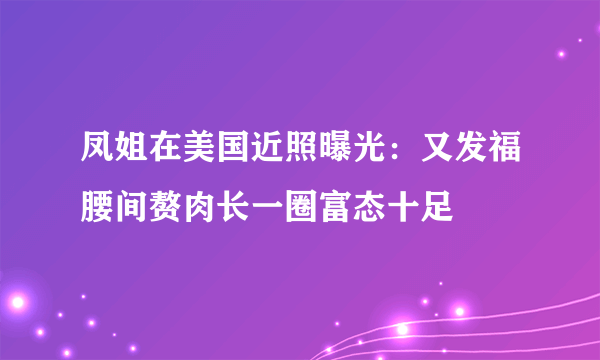 凤姐在美国近照曝光：又发福腰间赘肉长一圈富态十足