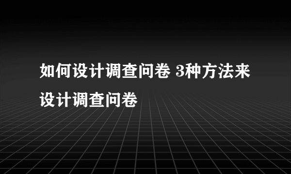 如何设计调查问卷 3种方法来设计调查问卷