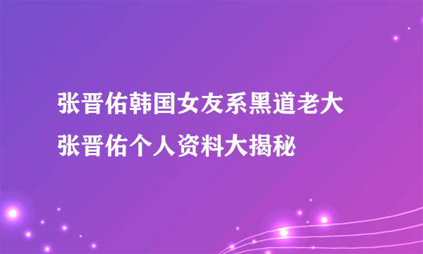 张晋佑韩国女友系黑道老大 张晋佑个人资料大揭秘