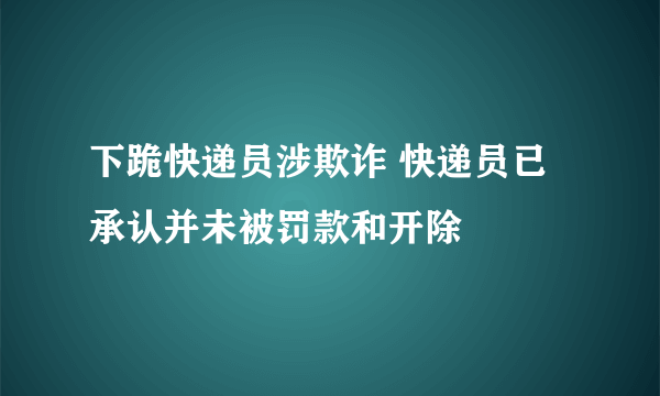 下跪快递员涉欺诈 快递员已承认并未被罚款和开除