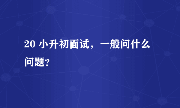 20 小升初面试，一般问什么问题？