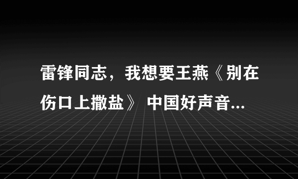 雷锋同志，我想要王燕《别在伤口上撒盐》 中国好声音种子下载，好东西大家分享