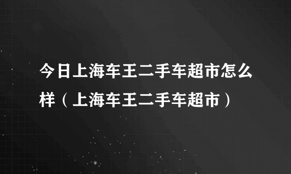 今日上海车王二手车超市怎么样（上海车王二手车超市）