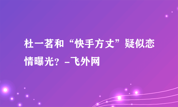 杜一茗和“快手方丈”疑似恋情曝光？-飞外网