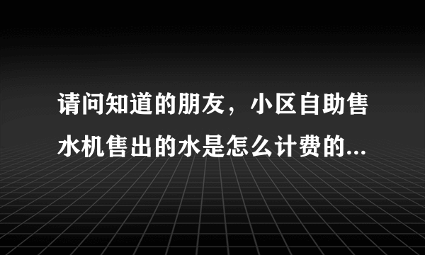 请问知道的朋友，小区自助售水机售出的水是怎么计费的，多少钱一升吗？谢谢