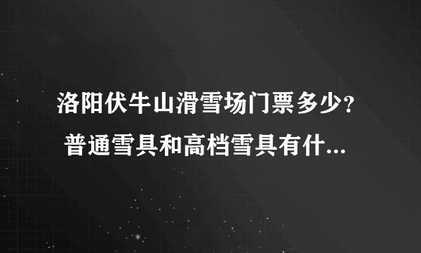 洛阳伏牛山滑雪场门票多少？ 普通雪具和高档雪具有什么区别？ 新手用什么？ 一般玩多长时间？