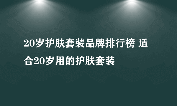 20岁护肤套装品牌排行榜 适合20岁用的护肤套装