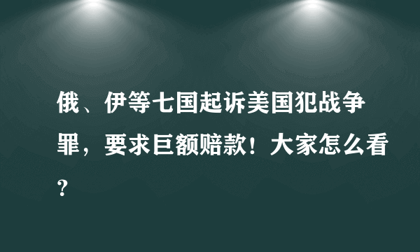 俄、伊等七国起诉美国犯战争罪，要求巨额赔款！大家怎么看？