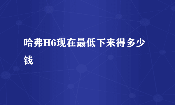 哈弗H6现在最低下来得多少钱