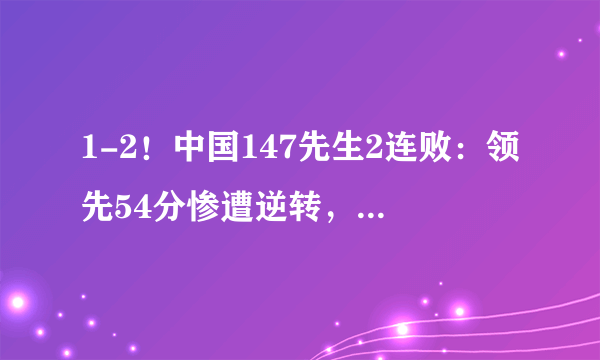 1-2！中国147先生2连败：领先54分惨遭逆转，被清台5分惜败！