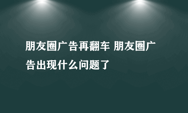 朋友圈广告再翻车 朋友圈广告出现什么问题了