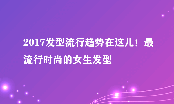 2017发型流行趋势在这儿！最流行时尚的女生发型