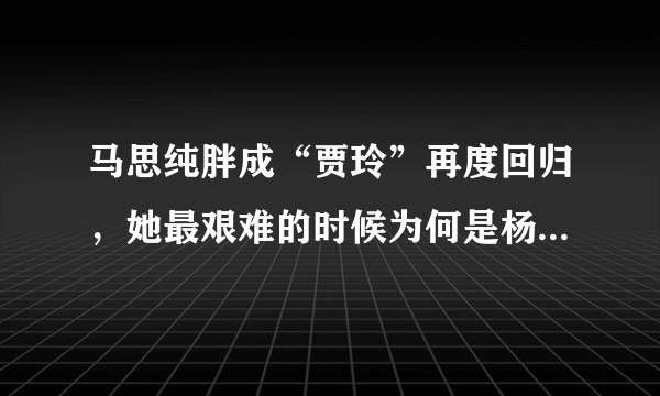 马思纯胖成“贾玲”再度回归，她最艰难的时候为何是杨紫陪在她身边呢？