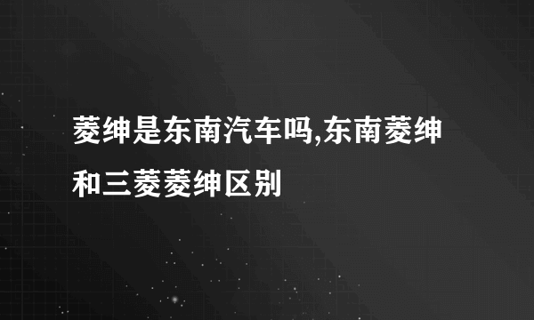 菱绅是东南汽车吗,东南菱绅和三菱菱绅区别