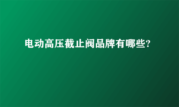 电动高压截止阀品牌有哪些?