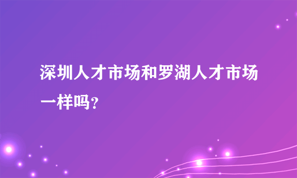 深圳人才市场和罗湖人才市场一样吗？