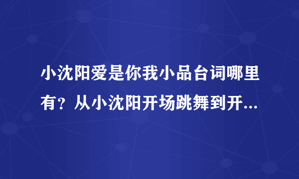 小沈阳爱是你我小品台词哪里有？从小沈阳开场跳舞到开始讲话。。。。。台词，急！急急！