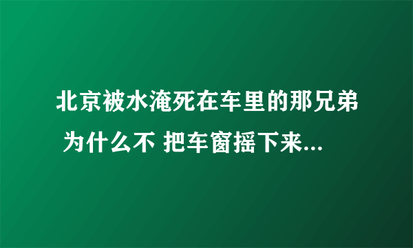 北京被水淹死在车里的那兄弟 为什么不 把车窗摇下来？ 摇下来不就能出去了吗？