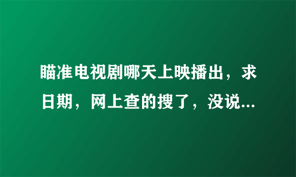 瞄准电视剧哪天上映播出，求日期，网上查的搜了，没说什么时候上映，只说哪台播出，我想确定下？