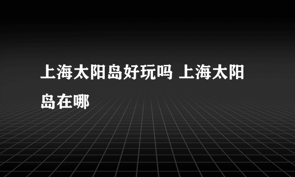 上海太阳岛好玩吗 上海太阳岛在哪