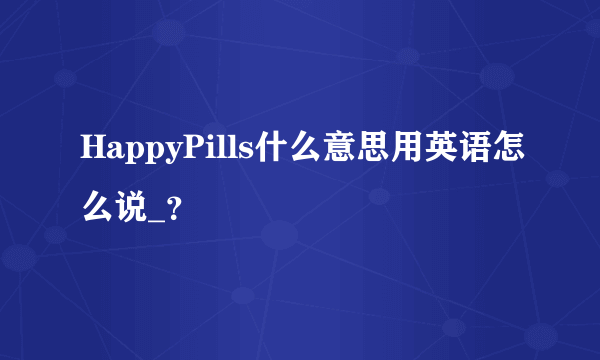 HappyPills什么意思用英语怎么说_？