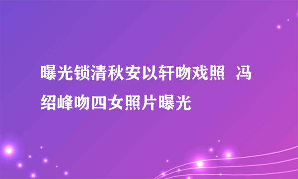 曝光锁清秋安以轩吻戏照  冯绍峰吻四女照片曝光