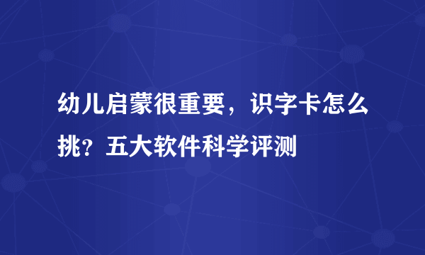 幼儿启蒙很重要，识字卡怎么挑？五大软件科学评测