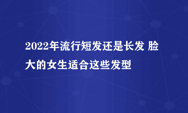 2022年流行短发还是长发 脸大的女生适合这些发型