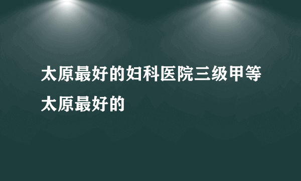 太原最好的妇科医院三级甲等太原最好的