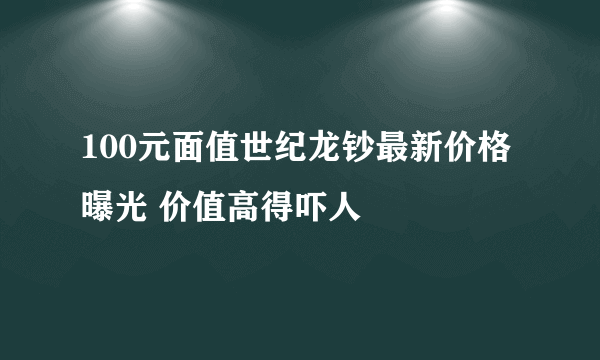 100元面值世纪龙钞最新价格曝光 价值高得吓人