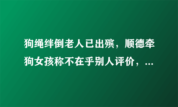 狗绳绊倒老人已出殡，顺德牵狗女孩称不在乎别人评价，是否让人感觉愤怒？