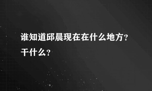 谁知道邱晨现在在什么地方？干什么？