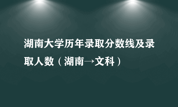 湖南大学历年录取分数线及录取人数（湖南→文科）