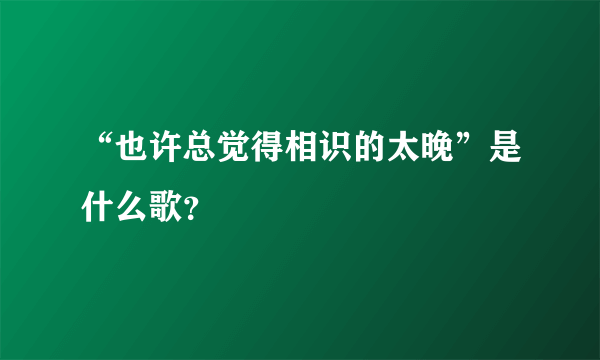 “也许总觉得相识的太晚”是什么歌？