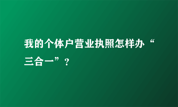 我的个体户营业执照怎样办“三合一”？