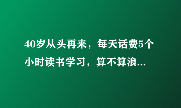 40岁从头再来，每天话费5个小时读书学习，算不算浪费时间？