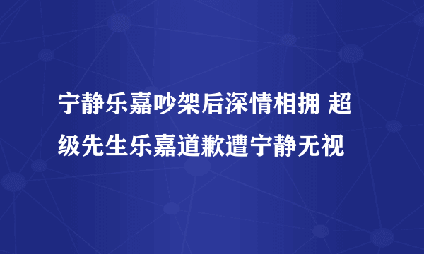 宁静乐嘉吵架后深情相拥 超级先生乐嘉道歉遭宁静无视