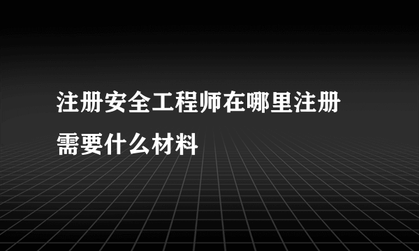 注册安全工程师在哪里注册 需要什么材料