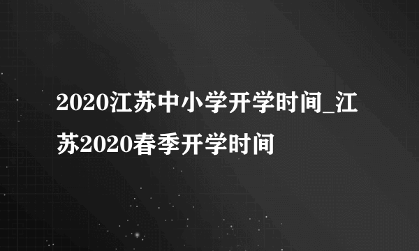 2020江苏中小学开学时间_江苏2020春季开学时间