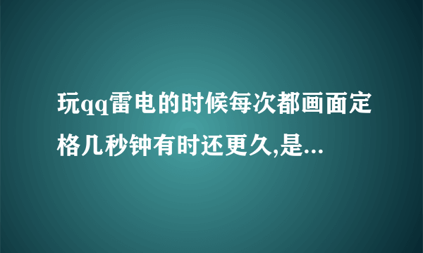 玩qq雷电的时候每次都画面定格几秒钟有时还更久,是什么原因啊,有谁能帮帮我啊`