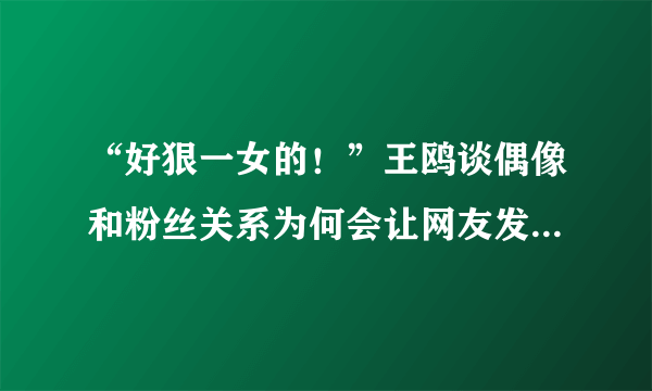 “好狠一女的！”王鸥谈偶像和粉丝关系为何会让网友发出如此惊叹?